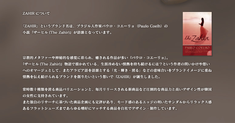 「ZAHIR」というブランド名は、ブラジル人作家パウロ・コエーリョ（Paulo Coelh）の
小説『ザーヒル(The Zahir)』が語源となっています。宗教的メタファーや神秘的な感覚に彩られ、癒される作品が多い『パウロ・コエーリョ』。
『ザーヒル(The Zahir)』物語で描かれている、生涯冷めない情熱を持ち続けるには？という作者の問いかけや想いへのオマージュとして、またアラビア語を語源とする「光・輝き・照る」などの意味合いをブランドイメージに重ね情熱を伝え続けられるブランドを創りたいという想いで『ZAHIR』が誕生しました。

常時数十種類を誇る商品バリエーションと、毎月リリースされる新商品など圧倒的な商品力と高いデザイン性が韓国の女性に支持されています。
また独自のリサーチに基づいた商品企画にも定評があり、モード感のあるエッジの利いたサンダルからリラックス感あるフラットシューズまであらゆる嗜好にマッチする商品を自社でデザイン・制作しています。